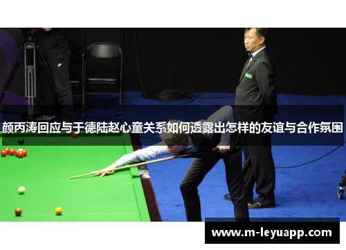 颜丙涛回应与于德陆赵心童关系如何透露出怎样的友谊与合作氛围