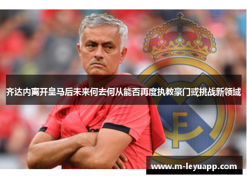 齐达内离开皇马后未来何去何从能否再度执教豪门或挑战新领域