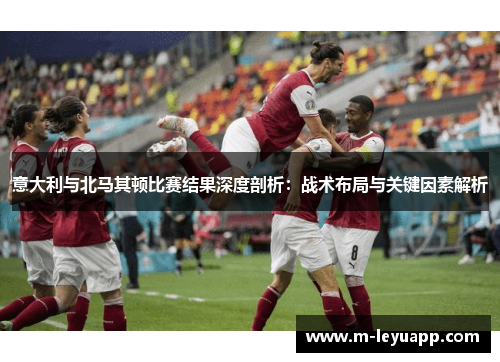意大利与北马其顿比赛结果深度剖析：战术布局与关键因素解析